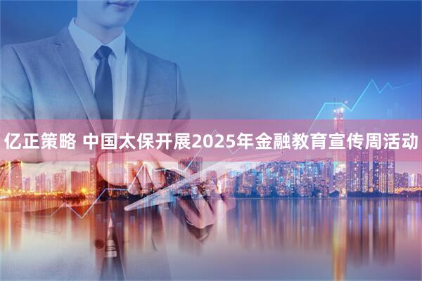 亿正策略 中国太保开展2025年金融教育宣传周活动