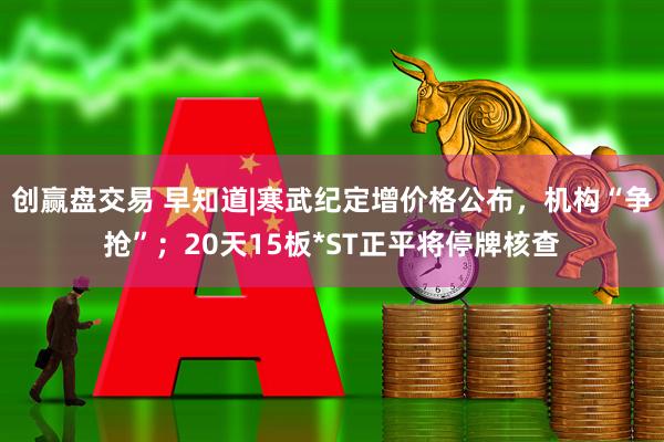 创赢盘交易 早知道|寒武纪定增价格公布，机构“争抢”；20天15板*ST正平将停牌核查