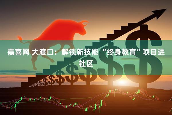 嘉喜网 大渡口：解锁新技能 “终身教育”项目进社区