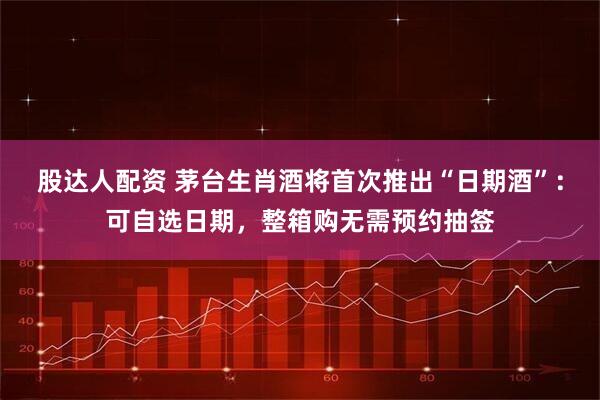 股达人配资 茅台生肖酒将首次推出“日期酒”：可自选日期，整箱购无需预约抽签
