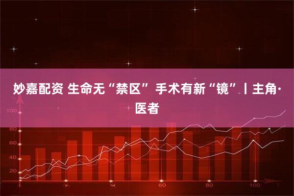 妙嘉配资 生命无“禁区” 手术有新“镜”丨主角·医者