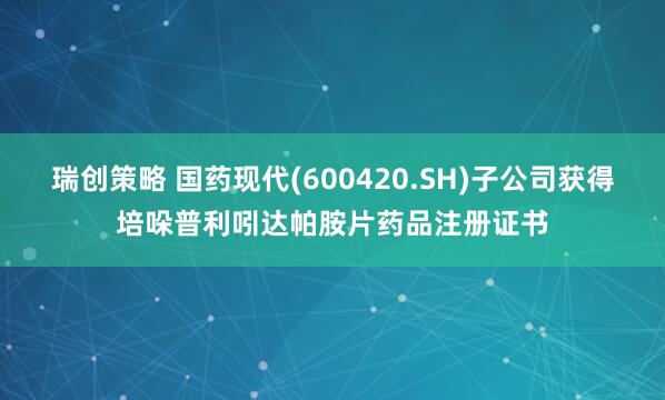 瑞创策略 国药现代(600420.SH)子公司获得培哚普利吲达帕胺片药品注册证书