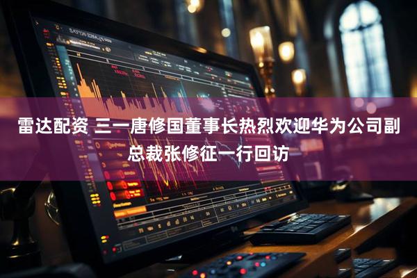 雷达配资 三一唐修国董事长热烈欢迎华为公司副总裁张修征一行回访