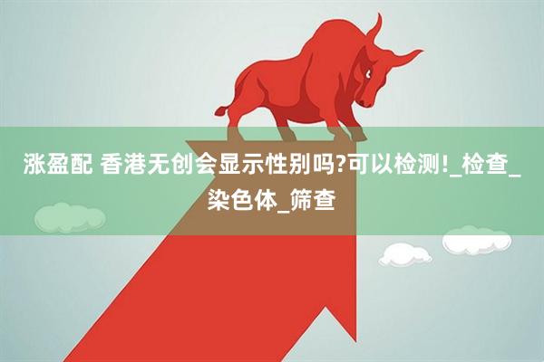 涨盈配 香港无创会显示性别吗?可以检测!_检查_染色体_筛查
