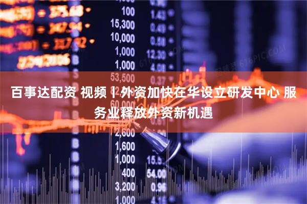 百事达配资 视频丨外资加快在华设立研发中心 服务业释放外资新机遇