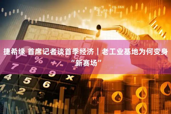 捷希缘 首席记者谈首季经济｜老工业基地为何变身“新赛场”